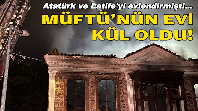 Atatürk ve Latife'yi evlendirmişti... Müftü'nün evi kül döndü!