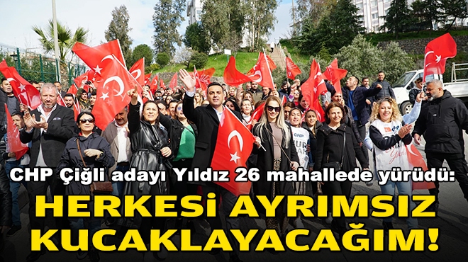 CHP Çiğli adayı Yıldız 26 mahallede yürüdü: Herkesi ayrımsız kucaklayacağım!