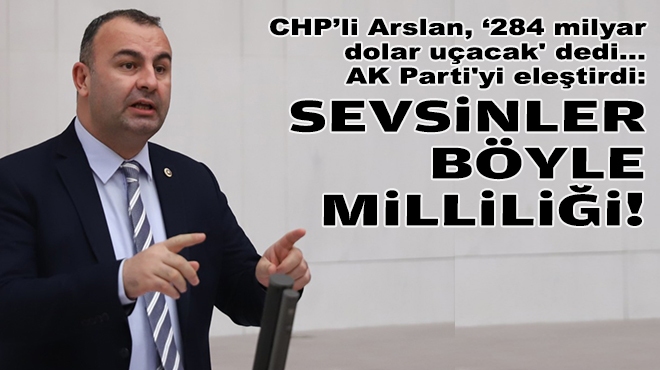 CHP’li Arslan, ‘284 milyar dolar uçacak' dedi, AK Parti'yi eleştirdi: Sevsinler böyle milliliği!