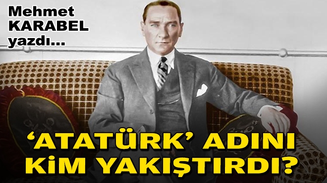 Mehmet KARABEL yazdı... 'Atatürk' adını kim yakıştırdı?