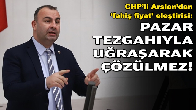CHP'li Arslan'dan 'fahiş fiyat' eleştirisi: Pazar tezgahıyla uğraşarak çözülmez