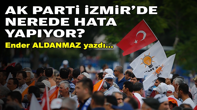 Ender ALDANMAZ yazdı... AK Parti İzmir'de nerede hata yapıyor?