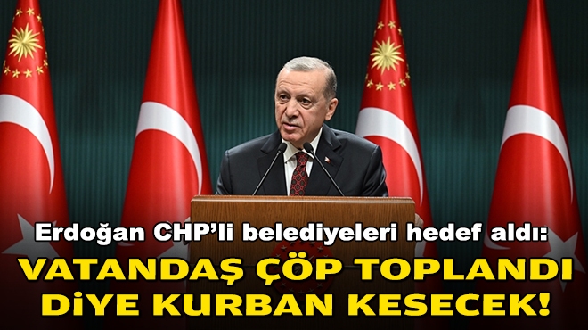 Erdoğan CHP'li belediyeleri hedef aldı: Vatandaş çöp toplandı diye kurban kesecek!